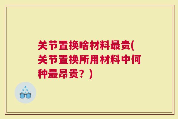 关节置换啥材料贵(关节置换所用材料中何种昂贵？)