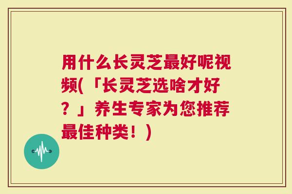 用什么长灵芝好呢视频(「长灵芝选啥才好？」养生专家为您推荐佳种类！)