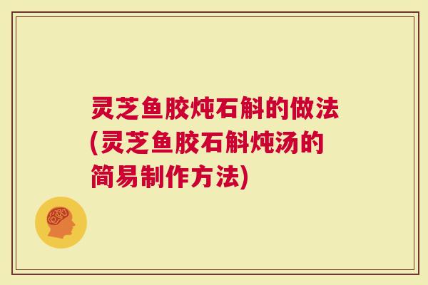 灵芝鱼胶炖石斛的做法(灵芝鱼胶石斛炖汤的简易制作方法)