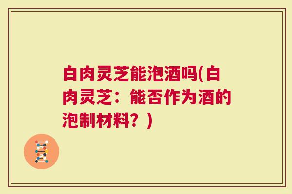 白肉灵芝能泡酒吗(白肉灵芝：能否作为酒的泡制材料？)