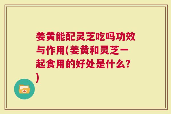 姜黄能配灵芝吃吗功效与作用(姜黄和灵芝一起食用的好处是什么？)