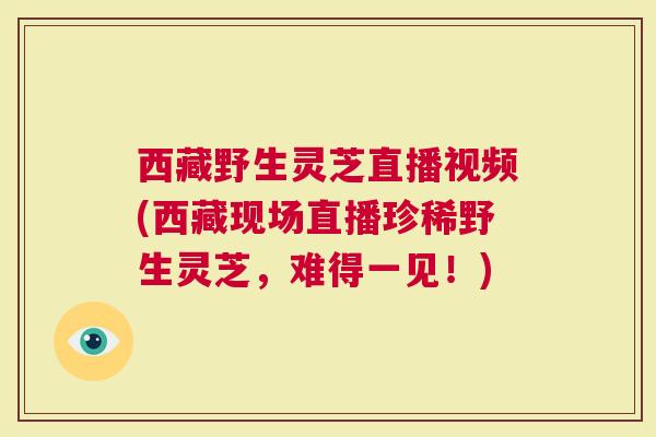 西藏野生灵芝直播视频(西藏现场直播珍稀野生灵芝，难得一见！)