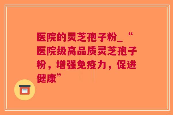 医院的灵芝孢子粉_“医院级高品质灵芝孢子粉，增强，促进健康”