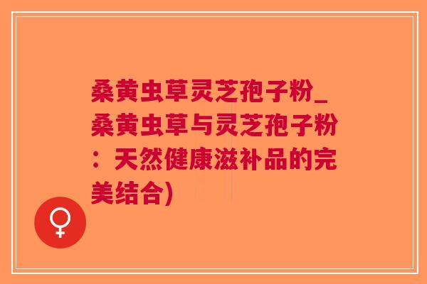 桑黄虫草灵芝孢子粉_桑黄虫草与灵芝孢子粉：天然健康滋补品的完美结合)