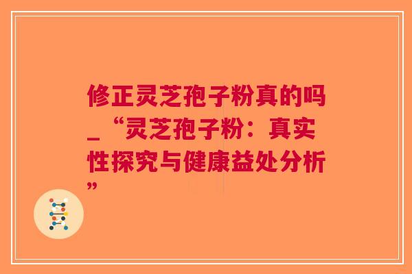 修正灵芝孢子粉真的吗_“灵芝孢子粉：真实性探究与健康益处分析”
