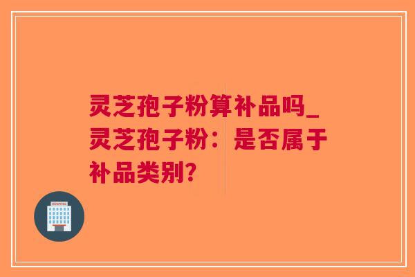 灵芝孢子粉算补品吗_灵芝孢子粉：是否属于补品类别？