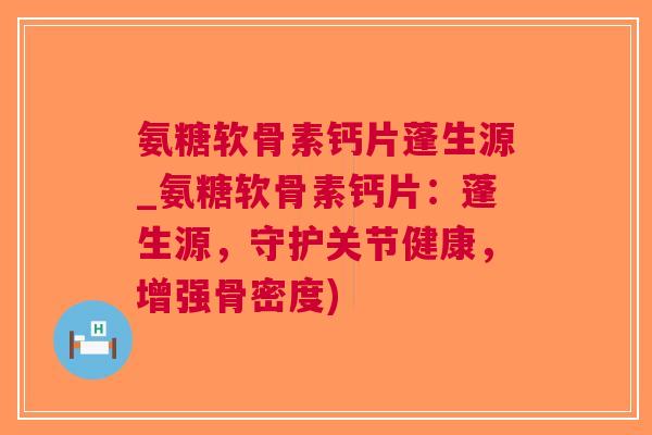 氨糖软骨素钙片蓬生源_氨糖软骨素钙片：蓬生源，守护关节健康，增强骨密度)