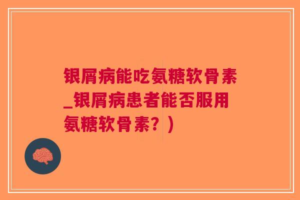 银屑能吃氨糖软骨素_银屑患者能否服用氨糖软骨素？)
