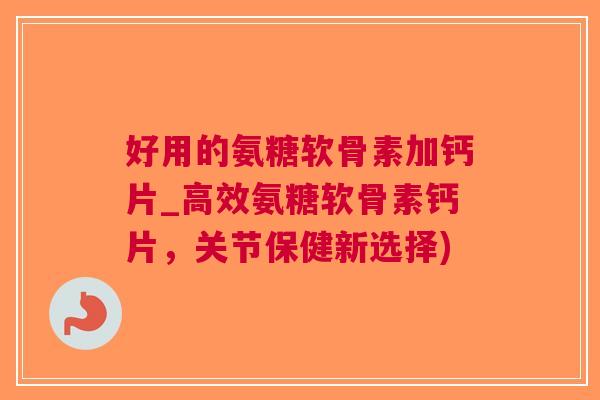 好用的氨糖软骨素加钙片_高效氨糖软骨素钙片，关节保健新选择)