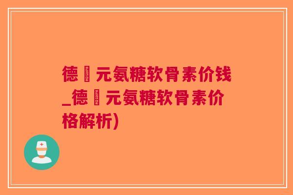 德蓇元氨糖软骨素价钱_德蓇元氨糖软骨素价格解析)