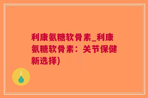 利康氨糖软骨素_利康氨糖软骨素：关节保健新选择)