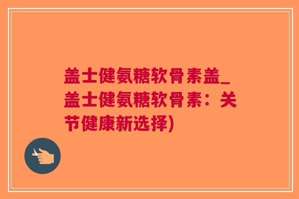 盖士健氨糖软骨素盖_盖士健氨糖软骨素：关节健康新选择)