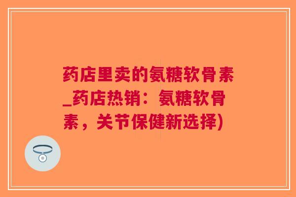 药店里卖的氨糖软骨素_药店热销：氨糖软骨素，关节保健新选择)