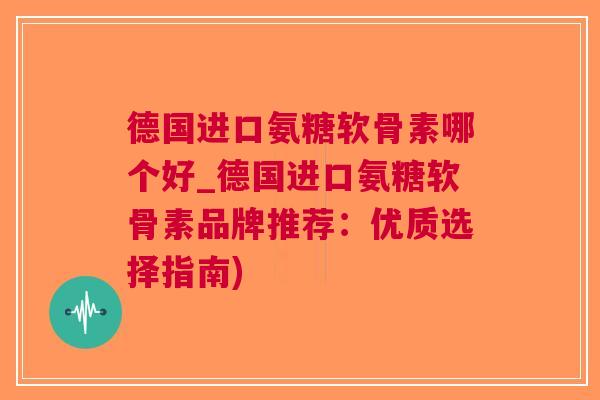 德国进口氨糖软骨素哪个好_德国进口氨糖软骨素品牌推荐：优质选择指南)