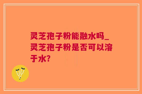 灵芝孢子粉能融水吗_灵芝孢子粉是否可以溶于水？