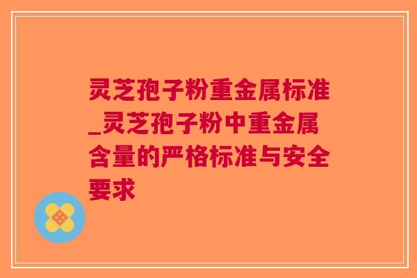 灵芝孢子粉重金属标准_灵芝孢子粉中重金属含量的严格标准与安全要求