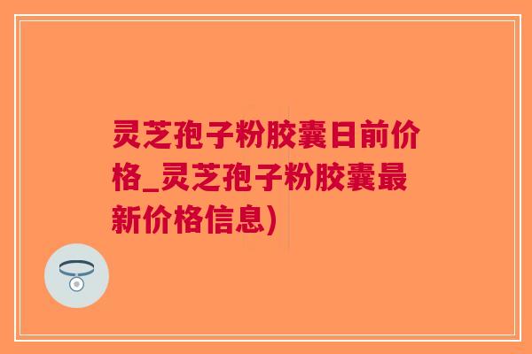 灵芝孢子粉胶囊日前价格_灵芝孢子粉胶囊新价格信息)