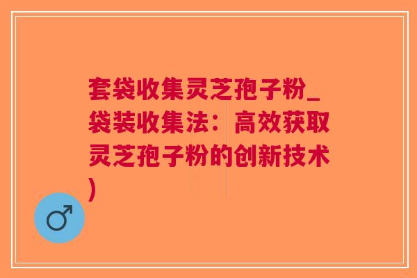 套袋收集灵芝孢子粉_袋装收集法：高效获取灵芝孢子粉的创新技术)