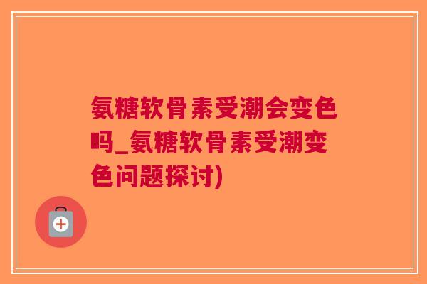氨糖软骨素受潮会变色吗_氨糖软骨素受潮变色问题探讨)