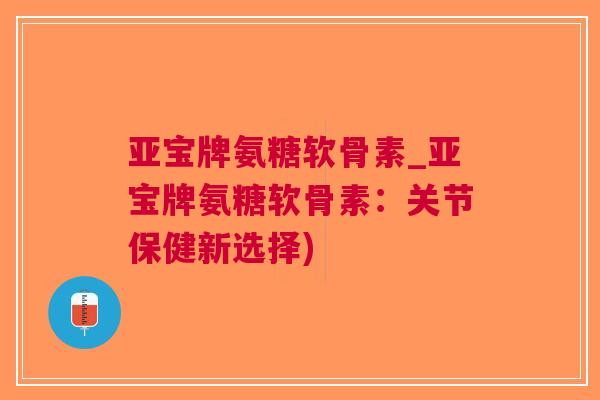亚宝牌氨糖软骨素_亚宝牌氨糖软骨素：关节保健新选择)