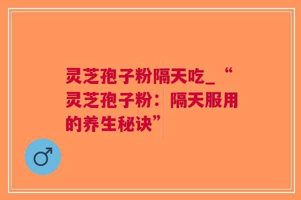 灵芝孢子粉隔天吃_“灵芝孢子粉：隔天服用的养生秘诀”