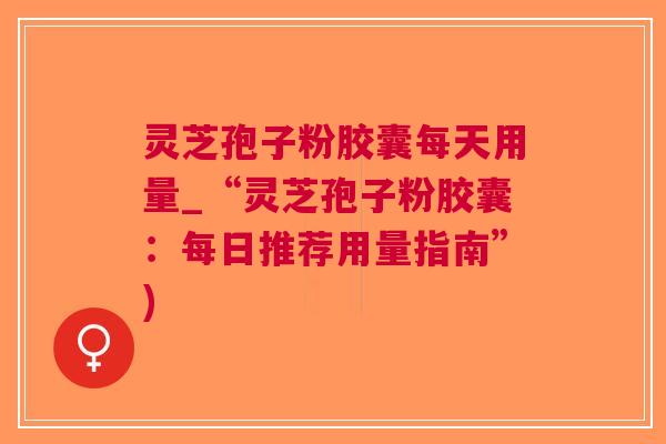 灵芝孢子粉胶囊每天用量_“灵芝孢子粉胶囊：每日推荐用量指南”)