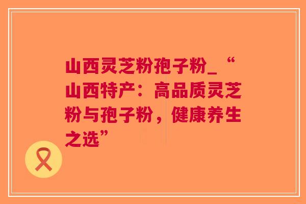 山西灵芝粉孢子粉_“山西特产：高品质灵芝粉与孢子粉，健康养生之选”