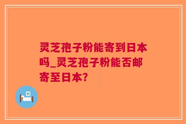 灵芝孢子粉能寄到日本吗_灵芝孢子粉能否邮寄至日本？