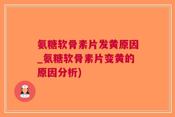 氨糖软骨素片发黄原因_氨糖软骨素片变黄的原因分析)