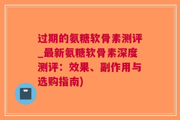 过期的氨糖软骨素测评_新氨糖软骨素深度测评：效果、副作用与选购指南)