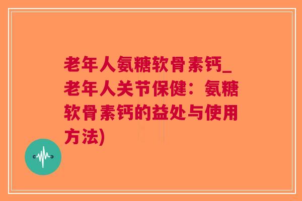 老年人氨糖软骨素钙_老年人关节保健：氨糖软骨素钙的益处与使用方法)