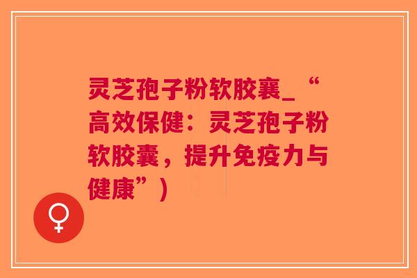 灵芝孢子粉软胶襄_“高效保健：灵芝孢子粉软胶囊，提升与健康”)