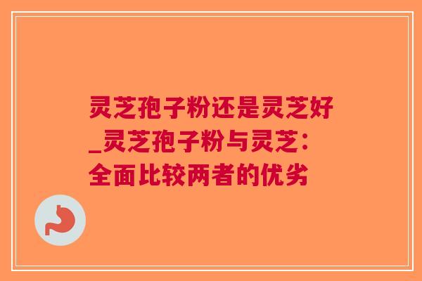 灵芝孢子粉还是灵芝好_灵芝孢子粉与灵芝：全面比较两者的优劣