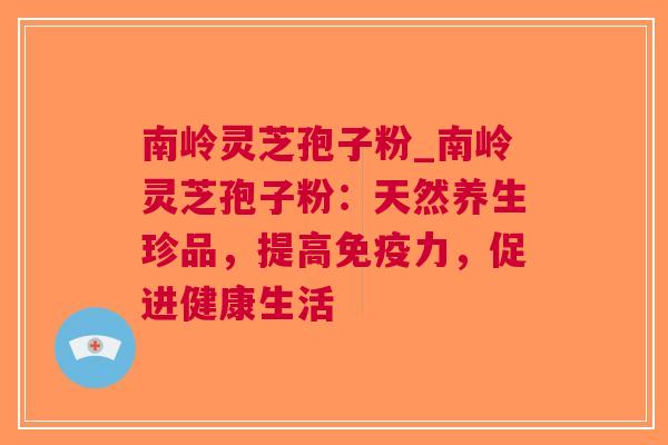 南岭灵芝孢子粉_南岭灵芝孢子粉：天然养生珍品，提高，促进健康生活