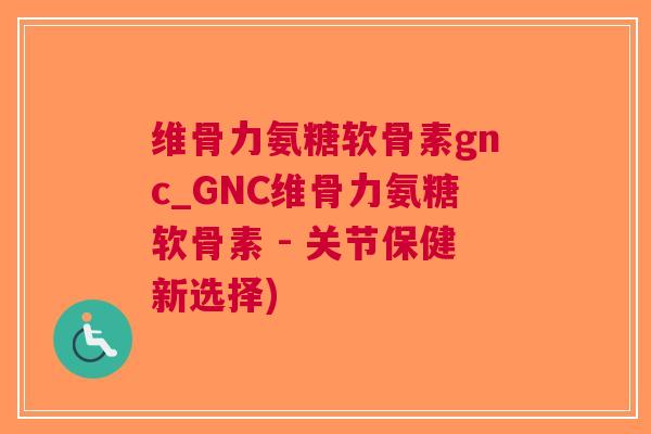 维骨力氨糖软骨素gnc_GNC维骨力氨糖软骨素 - 关节保健新选择)