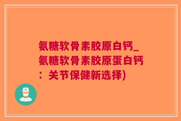 氨糖软骨素胶原白钙_氨糖软骨素胶原蛋白钙：关节保健新选择)