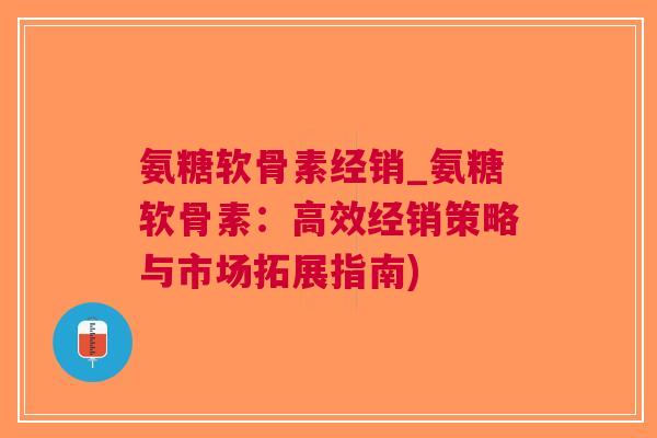 氨糖软骨素经销_氨糖软骨素：高效经销策略与市场拓展指南)