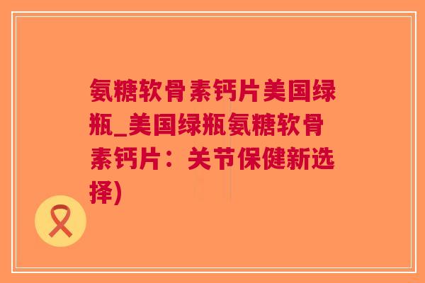 氨糖软骨素钙片美国绿瓶_美国绿瓶氨糖软骨素钙片：关节保健新选择)
