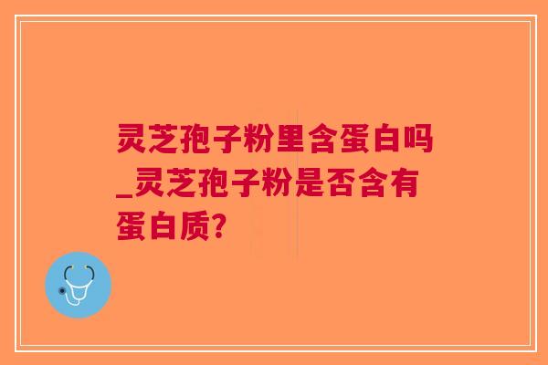 灵芝孢子粉里含蛋白吗_灵芝孢子粉是否含有蛋白质？