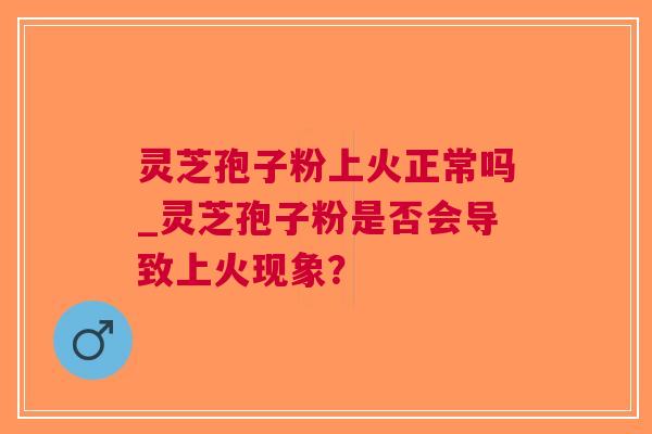 灵芝孢子粉上火正常吗_灵芝孢子粉是否会导致上火现象？