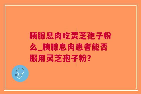 胰腺息肉吃灵芝孢子粉么_胰腺息肉患者能否服用灵芝孢子粉？