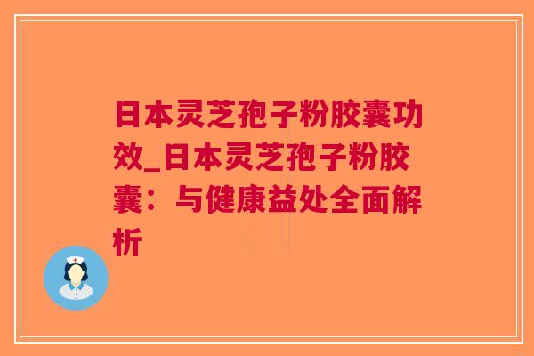 日本灵芝孢子粉胶囊功效_日本灵芝孢子粉胶囊：与健康益处全面解析