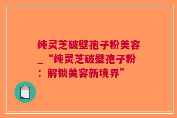纯灵芝破壁孢子粉美容_“纯灵芝破壁孢子粉：解锁美容新境界”