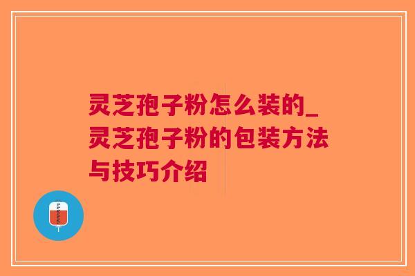 灵芝孢子粉怎么装的_灵芝孢子粉的包装方法与技巧介绍