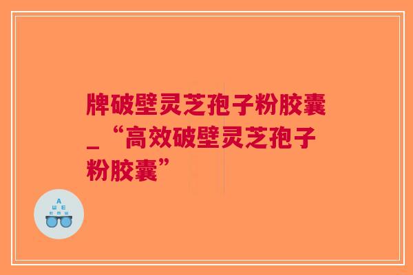 牌破壁灵芝孢子粉胶囊_“高效破壁灵芝孢子粉胶囊”