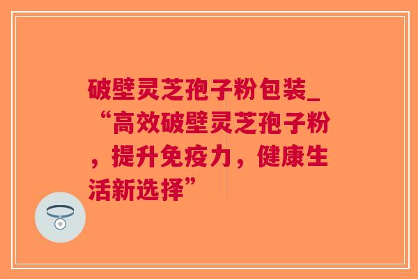 破壁灵芝孢子粉包装_“高效破壁灵芝孢子粉，提升，健康生活新选择”