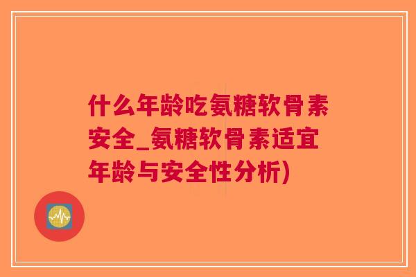 什么年龄吃氨糖软骨素安全_氨糖软骨素适宜年龄与安全性分析)