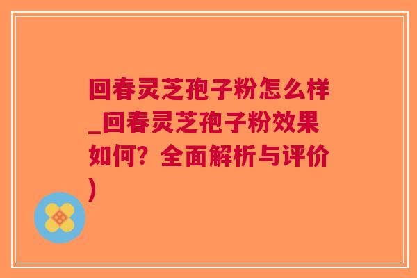回春灵芝孢子粉怎么样_回春灵芝孢子粉效果如何？全面解析与评价)