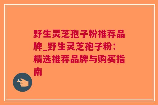 野生灵芝孢子粉推荐品牌_野生灵芝孢子粉：精选推荐品牌与购买指南