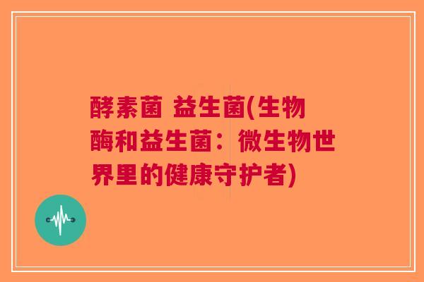 酵素菌 益生菌(生物酶和益生菌：微生物世界里的健康守护者)